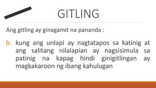 GITLING
Ang gitling ay ginagamit na pananda :
b. kung ang unlapi ay nagtatapos sa katinig at
ang salitang nilalapian ay nagsisimula sa
patinig na kapag hindi ginigitlingan ay
magkakaroon ng ibang kahulugan
 