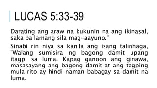 LUCAS 5:33-39
Darating ang araw na kukunin na ang ikinasal,
saka pa lamang sila mag-aayuno."
Sinabi rin niya sa kanila ang isang talinhaga,
"Walang sumisira ng bagong damit upang
itagpi sa luma. Kapag ganoon ang ginawa,
masasayang ang bagong damit at ang tagping
mula rito ay hindi naman babagay sa damit na
luma.
 