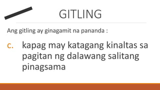 GITLING
Ang gitling ay ginagamit na pananda :
c. kapag may katagang kinaltas sa
pagitan ng dalawang salitang
pinagsama
 