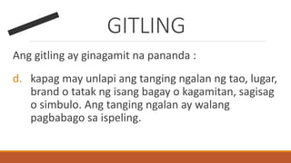 GITLING
Ang gitling ay ginagamit na pananda :
d. kapag may unlapi ang tanging ngalan ng tao, lugar,
brand o tatak ng isang bagay o kagamitan, sagisag
o simbulo. Ang tanging ngalan ay walang
pagbabago sa ispeling.
 