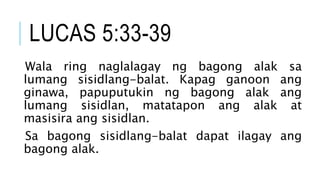 LUCAS 5:33-39
Wala ring naglalagay ng bagong alak sa
lumang sisidlang-balat. Kapag ganoon ang
ginawa, papuputukin ng bagong alak ang
lumang sisidlan, matatapon ang alak at
masisira ang sisidlan.
Sa bagong sisidlang-balat dapat ilagay ang
bagong alak.
 