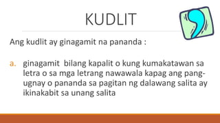 KUDLIT
Ang kudlit ay ginagamit na pananda :
a. ginagamit bilang kapalit o kung kumakatawan sa
letra o sa mga letrang nawawala kapag ang pang-
ugnay o pananda sa pagitan ng dalawang salita ay
ikinakabit sa unang salita
 