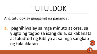 TUTULDOK
Ang tutuldok ay ginagamit na pananda :
a. paghihiwalay sa mga minuto at oras, sa
yugto ng tagpo sa isang dula, sa kabanata
at taludtod ng Bibliya at sa mga sangkap
ng talaaklatan
 
