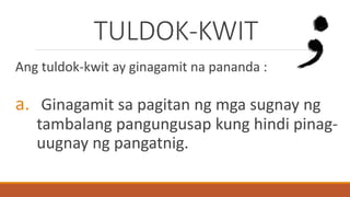 TULDOK-KWIT
Ang tuldok-kwit ay ginagamit na pananda :
a. Ginagamit sa pagitan ng mga sugnay ng
tambalang pangungusap kung hindi pinag-
uugnay ng pangatnig.
 
