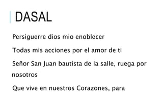 DASAL
Persiguerre dios mio enoblecer
Todas mis acciones por el amor de ti
Señor San Juan bautista de la salle, ruega por
nosotros
Que vive en nuestros Corazones, para
 