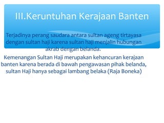 III.Keruntuhan Kerajaan Banten
  Terjadinya perang saudara antara sultan ageng tirtayasa
  dengan sultan haji karena sultan haji menjalin hubungan
                  akrab dengan belanda.
 Kemenangan Sultan Haji merupakan kehancuran kerajaan
banten karena berada di bawah pengawasan pihak belanda,
  sultan Haji hanya sebagai lambang belaka (Raja Boneka)
 