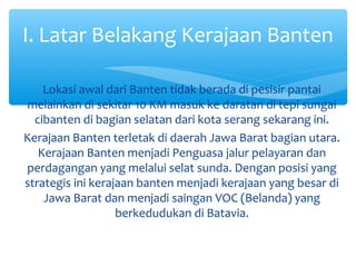 I. Latar Belakang Kerajaan Banten

    Lokasi awal dari Banten tidak berada di pesisir pantai
melainkan di sekitar 10 KM masuk ke daratan di tepi sungai
  cibanten di bagian selatan dari kota serang sekarang ini.
Kerajaan Banten terletak di daerah Jawa Barat bagian utara.
   Kerajaan Banten menjadi Penguasa jalur pelayaran dan
perdagangan yang melalui selat sunda. Dengan posisi yang
strategis ini kerajaan banten menjadi kerajaan yang besar di
    Jawa Barat dan menjadi saingan VOC (Belanda) yang
                   berkedudukan di Batavia.
 