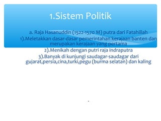1.Sistem Politik
    a. Raja Hasanuddin (1522-1570 M) putra dari Fatahillah
1).Meletakkan dasar-dasar pemerintahan kerajaan banten dan
               merupakan kerajaan yang pertama
            2).Menikah dengan putri raja indraputra
         3).Banyak di kunjungi saudagar-saudagar dari
   gujarat,persia,cina,turki,pegu (burma selatan) dan kaling




                             .
 
