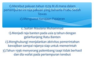 1).Merebut pakuan tahun 1579 M di mana dalam
       b.Panembahan Yusuf (Putra dari Hasanuddin)
pertempuran ini raja pakuan yang benama Prabu Sedah
                        Tewas
          2).Menguasai Kerajaan Pajajaran

              c. Sultan Maulana Muhammad
     1).Menjadi raja banten pada usia 9 tahun dengan
                 gelarKanjeng Ratu Banten
  2).Menghubungi menjalankan aktivitas pemerintahan
    kewajiban sampai rajanya siap untuk memerintah
3).Tahun 1596 menyerang palembang taapi tidak berhasil
         dan dia wafat pada pertempuran terebut
 