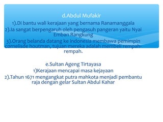 d.Abdul Mufakir
    1).Di bantu wali kerajaan yang bernama Ranamanggala
2).Ia sangat berpengaruh oleh pengasuh pangeran yaitu Nyai
                       Emban Rangkung
 3).Orang belanda datang ke indonesia membawa pemimpin
cornelisde houtman, tujuan mereka adalah membeli rempah-
                            rempah.

                   e.Sultan Ageng Tirtayasa
             1)Kerajaan mencapai masa kejayaan
2).Tahun 1671 mengangkat putra mahkota menjadi pembantu
            raja dengan gelar Sultan Abdul Kahar
 