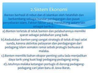 2.Sistem Ekonomi
  Banten berhasil di rebut dan di islamkan oleh fatahillah dan
      berkembang sebagai bandar perdagangan dan pusat
 penyebaran islam. Faktor-faktor yang mendukung antara lain
                         sebagai berikut :
 a).Banten terletak di teluk banten dan pelabuhannya memiliki
              syarat sebagai pelabuhan yang baik.
b).Kedudukan banten yang sangat strategis di teluk di tepi selat
    sunda, karena aktivitas pelayaran dan perdagangan dari
   pedagang islam semakin ramai sebab protugis berkuasa di
                             malaka.
c).Banten memiliki bahan ekspor penting yaitu lada menjadikan
      daya tarik yang kuat bagi pedagang-pedagang asing.
  d).Jatuhnya malaka ketangan portugis di dorong pedagang-
             pedagang cari jalan baru di Jawa Barat.
 