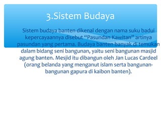 3.Sistem Budaya
   Sistem budaya banten dikenal dengan nama suku badui
    kepercayaannya disebut “Pasundan Kawitan” artinya
pasundan yang pertama. Budaya banten banyak di temukan
  dalam bidang seni bangunan, yaitu seni bangunan masjid
 agung banten. Mesjid itu dibangun oleh Jan Lucas Cardeel
    (orang belanda yang menganut islam serta bangunan-
            bangunan gapura di kaibon banten).
 