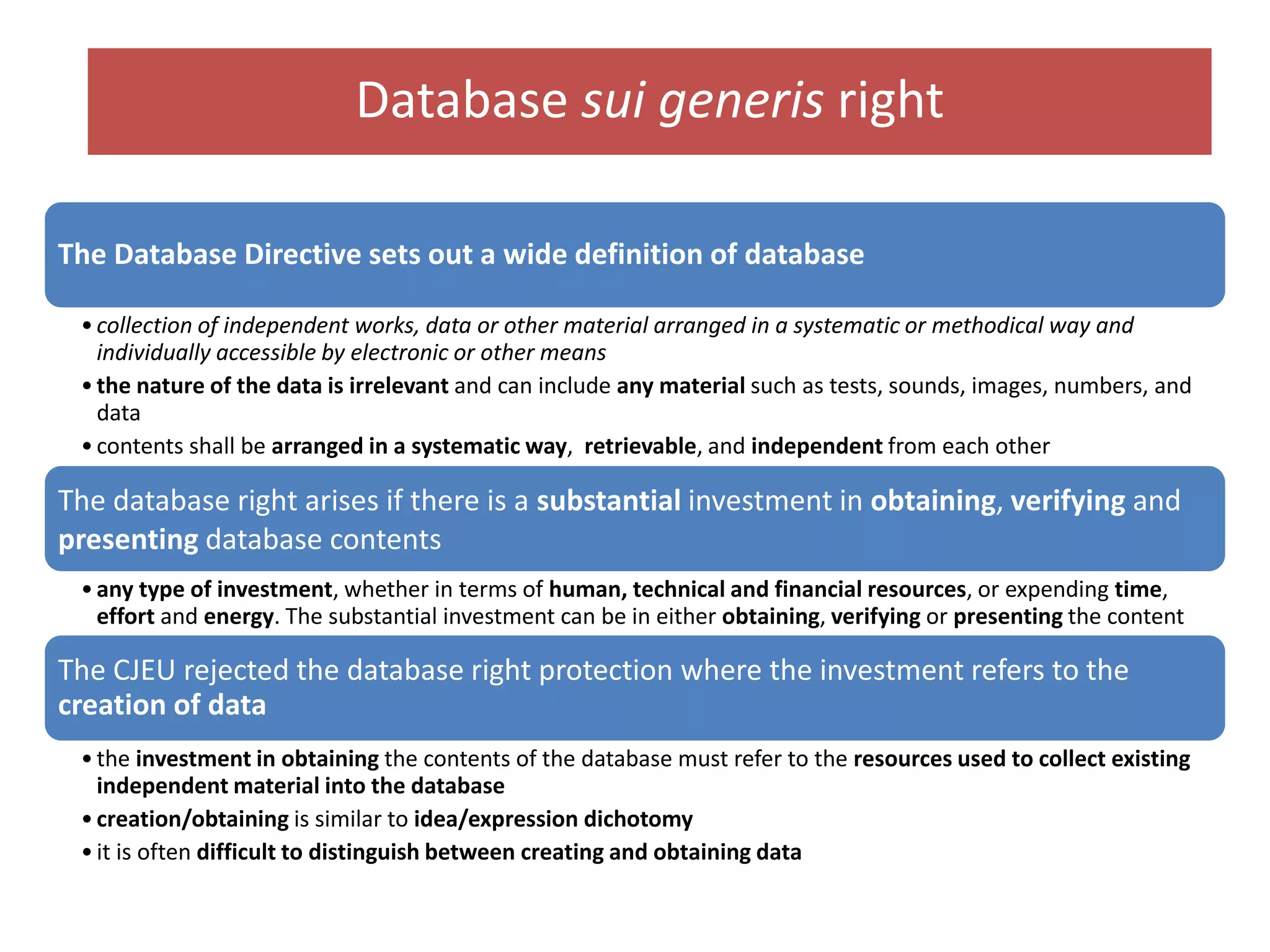 Database sui generis right
The Database Directive sets out a wide definition of database
•collection of independent works, data or other material arranged in a systematic or methodical way and
individually accessible by electronic or other means
•the nature of the data is irrelevant and can include any material such as tests, sounds, images, numbers, and
data
•contents shall be arranged in a systematic way, retrievable, and independent from each other
The database right arises if there is a substantial investment in obtaining, verifying and
presenting database contents
•any type of investment, whether in terms of human, technical and financial resources, or expending time,
effort and energy. The substantial investment can be in either obtaining, verifying or presenting the content
The CJEU rejected the database right protection where the investment refers to the
creation of data
•the investment in obtaining the contents of the database must refer to the resources used to collect existing
independent material into the database
•creation/obtaining is similar to idea/expression dichotomy
•it is often difficult to distinguish between creating and obtaining data
 