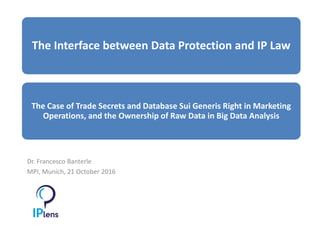 Dr. Francesco Banterle
MPI, Munich, 21 October 2016
The Interface between Data Protection and IP Law
The Case of Trade Secrets and Database Sui Generis Right in Marketing
Operations, and the Ownership of Raw Data in Big Data Analysis
 