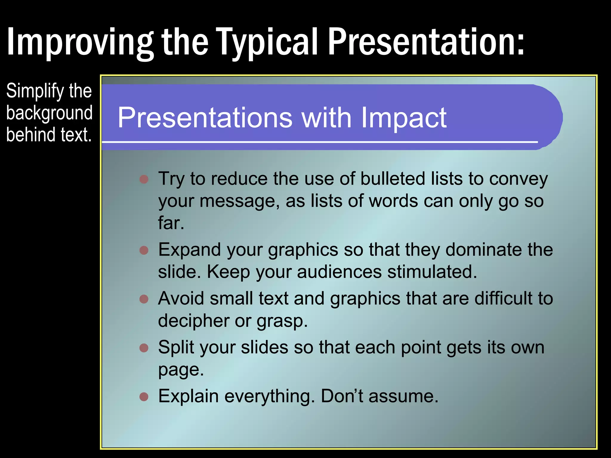 Typical Presentation: 
Presentations with Impact 
 Try to reduce the use of bulleted lists to convey 
your message, as lists of words can only go so 
far. 
 Expand your graphics so that they dominate the 
slide. Keep your audiences stimulated. 
 Avoid small text and graphics that are difficult to 
decipher or grasp. 
 Split your slides so that each point gets its own 
page. 
 Explain everything. Don’t assume. 
Busy 
background 
makes text 
hard to 
read. 
Lots of text 
makes it 
hard to 
orient to the 
information. 
The slide 
does not 
practice 
what it 
preaches. 
 