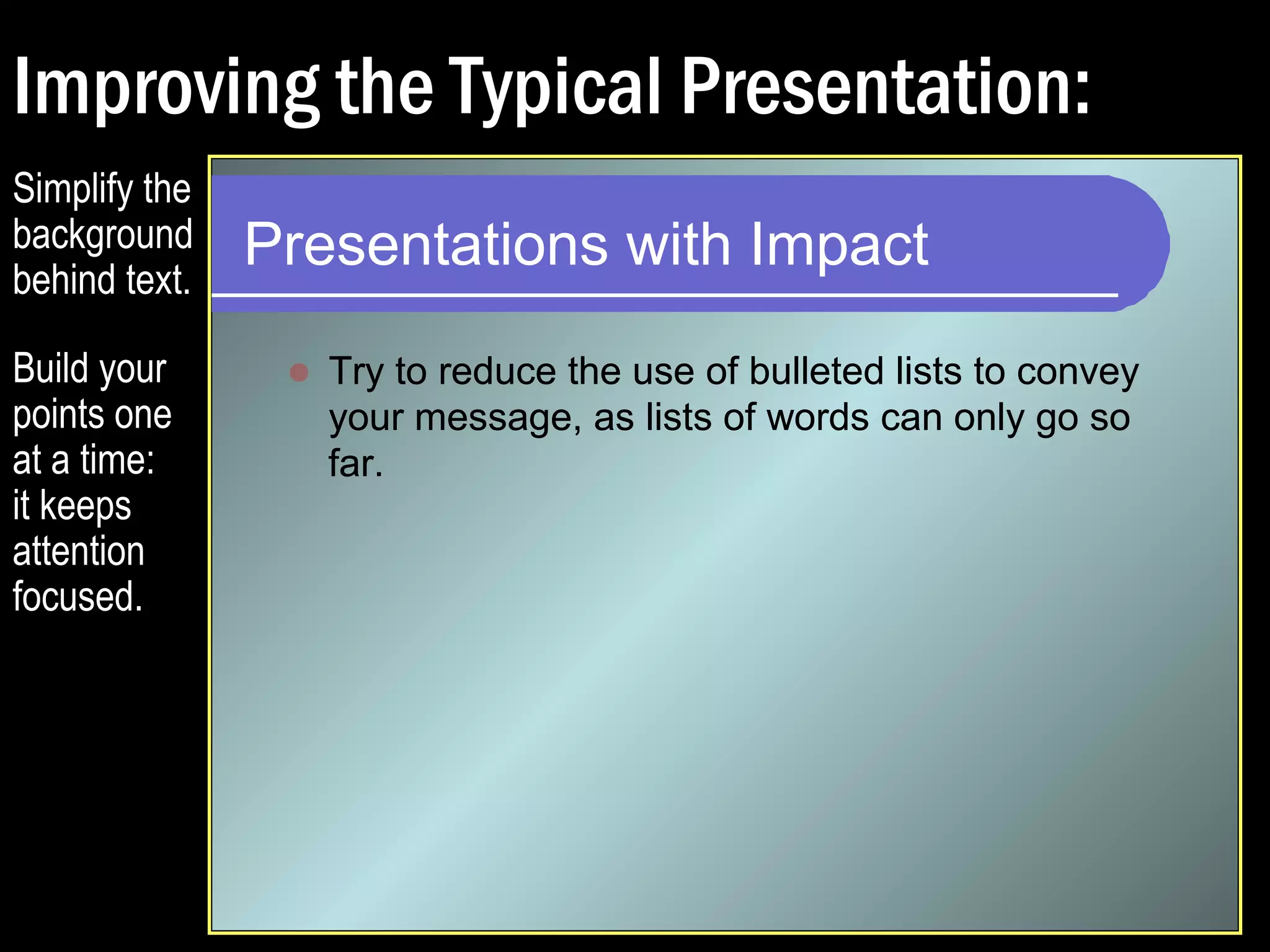 Improving the Typical Presentation: 
Presentations with Impact 
 Try to reduce the use of bulleted lists to convey 
your message, as lists of words can only go so 
far. 
 Expand your graphics so that they dominate the 
slide. Keep your audiences stimulated. 
 Avoid small text and graphics that are difficult to 
decipher or grasp. 
 Split your slides so that each point gets its own 
page. 
 Explain everything. Don’t assume. 
Simplify the 
background 
behind text. 
 