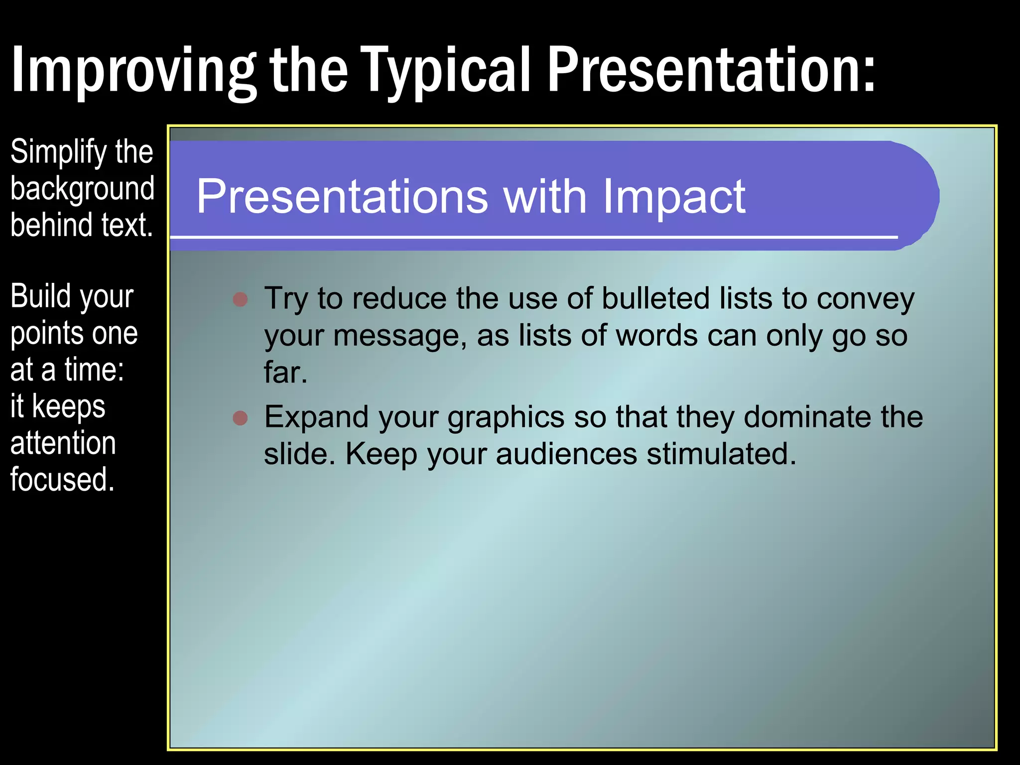 Improving the Typical Presentation: 
Presentations with Impact 
 Try to reduce the use of bulleted lists to convey 
your message, as lists of words can only go so 
far. 
Simplify the 
background 
behind text. 
Build your 
points one 
at a time: 
it keeps 
attention 
focused. 
 
