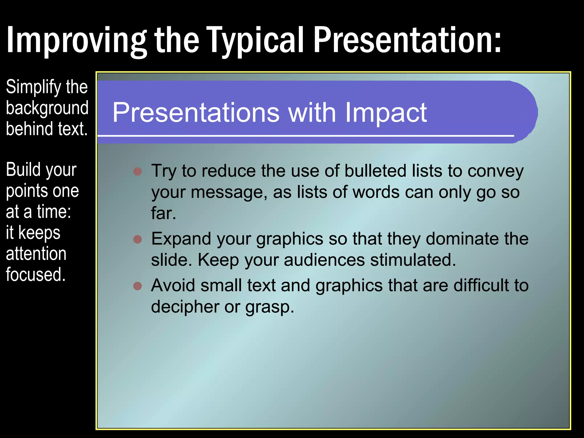 Improving the Typical Presentation: 
Presentations with Impact 
 Try to reduce the use of bulleted lists to convey 
your message, as lists of words can only go so 
far. 
 Expand your graphics so that they dominate the 
slide. Keep your audiences stimulated. 
Simplify the 
background 
behind text. 
Build your 
points one 
at a time: 
it keeps 
attention 
focused. 
 