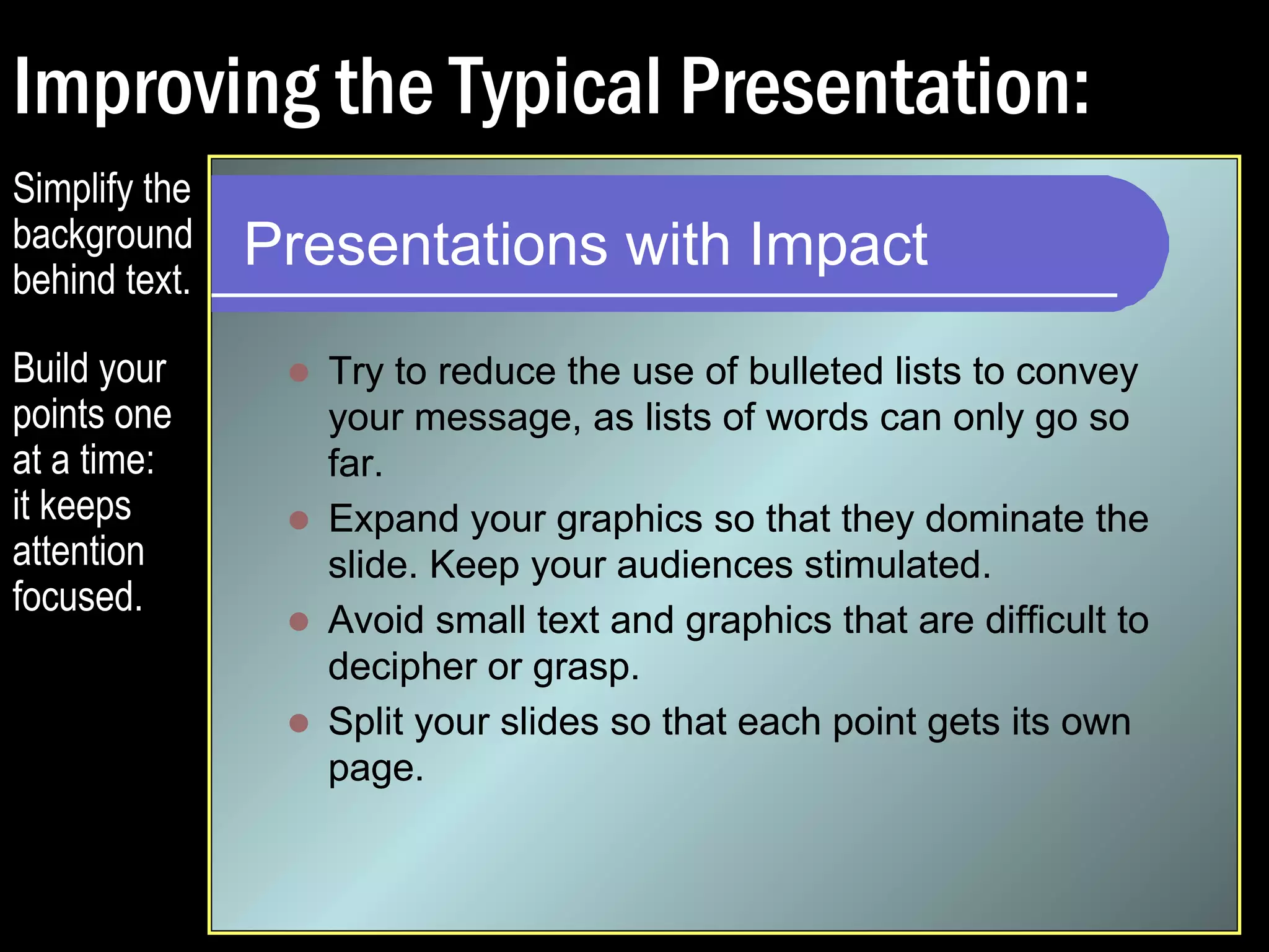 Improving the Typical Presentation: 
Presentations with Impact 
 Try to reduce the use of bulleted lists to convey 
your message, as lists of words can only go so 
far. 
 Expand your graphics so that they dominate the 
slide. Keep your audiences stimulated. 
 Avoid small text and graphics that are difficult to 
decipher or grasp. 
Simplify the 
background 
behind text. 
Build your 
points one 
at a time: 
it keeps 
attention 
focused. 
 