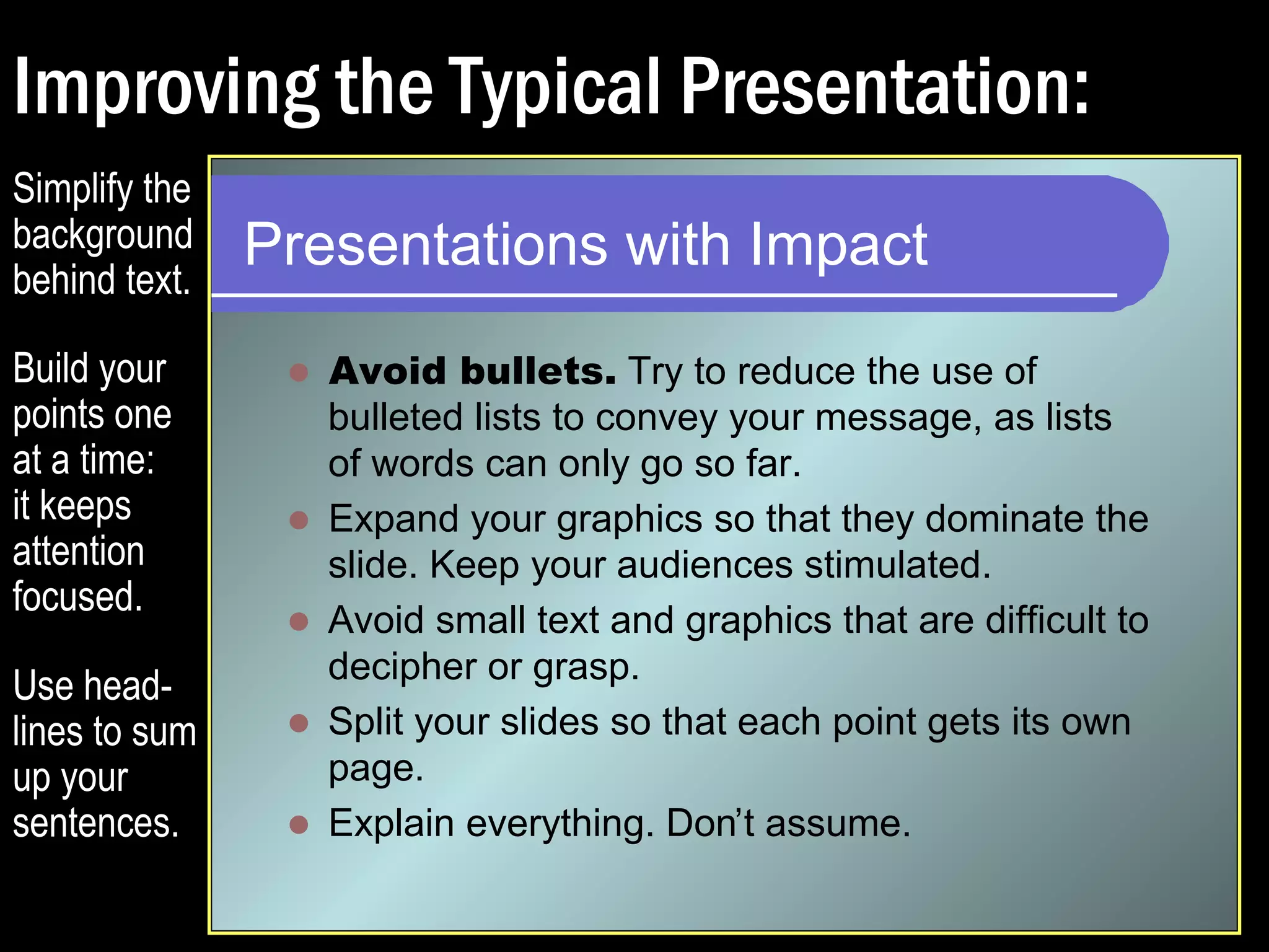 Improving the Typical Presentation: 
Presentations with Impact 
 Try to reduce the use of bulleted lists to convey 
your message, as lists of words can only go so 
far. 
 Expand your graphics so that they dominate the 
slide. Keep your audiences stimulated. 
 Avoid small text and graphics that are difficult to 
decipher or grasp. 
 Split your slides so that each point gets its own 
page. 
 Explain everything. Don’t assume. 
Simplify the 
background 
behind text. 
Build your 
points one 
at a time: 
it keeps 
attention 
focused. 
 