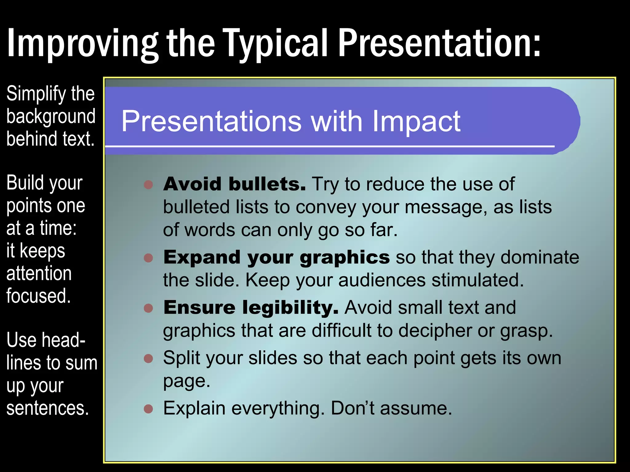 Improving the Typical Presentation: 
Presentations with Impact 
 Avoid bullets. Try to reduce the use of 
bulleted lists to convey your message, as lists 
of words can only go so far. 
 Expand your graphics so that they dominate 
the slide. Keep your audiences stimulated. 
 Avoid small text and graphics that are difficult to 
decipher or grasp. 
 Split your slides so that each point gets its own 
page. 
 Explain everything. Don’t assume. 
Simplify the 
background 
behind text. 
Build your 
points one 
at a time: 
it keeps 
attention 
focused. 
Use head-lines 
to sum 
up your 
sentences. 
 