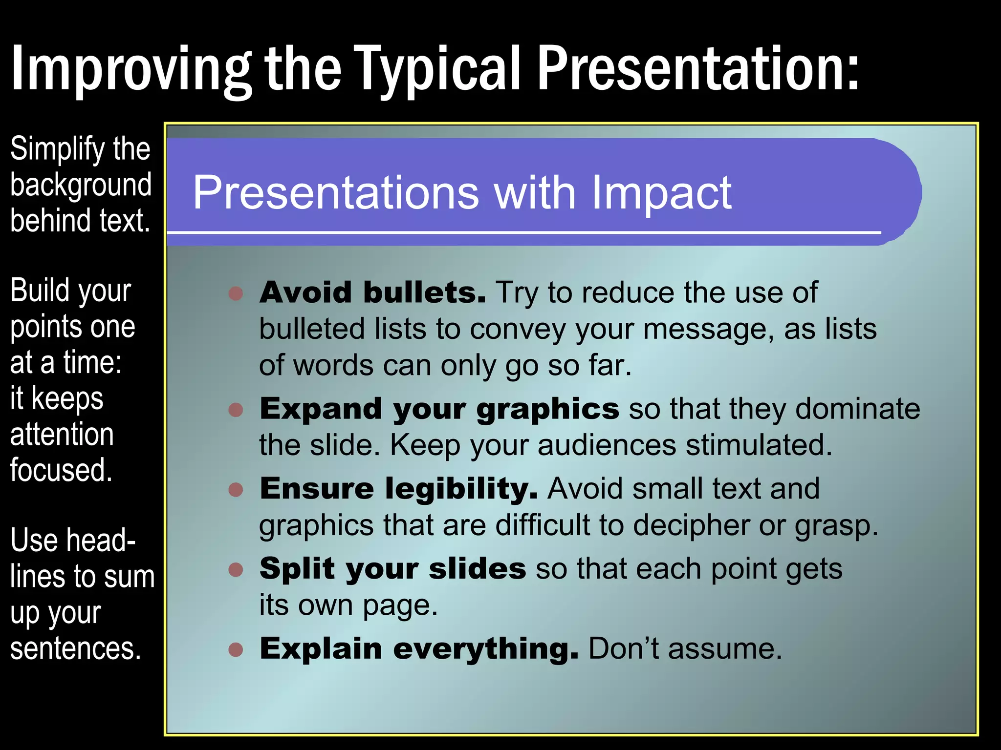 Improving the Typical Presentation: 
Presentations with Impact 
 Avoid bullets. Try to reduce the use of 
bulleted lists to convey your message, as lists 
of words can only go so far. 
 Expand your graphics so that they dominate 
the slide. Keep your audiences stimulated. 
 Ensure legibility. Avoid small text and 
graphics that are difficult to decipher or grasp. 
 Split your slides so that each point gets 
its own page. 
 Explain everything. Don’t assume. 
Simplify the 
background 
behind text. 
Build your 
points one 
at a time: 
it keeps 
attention 
focused. 
Use head-lines 
to sum 
up your 
sentences. 
 