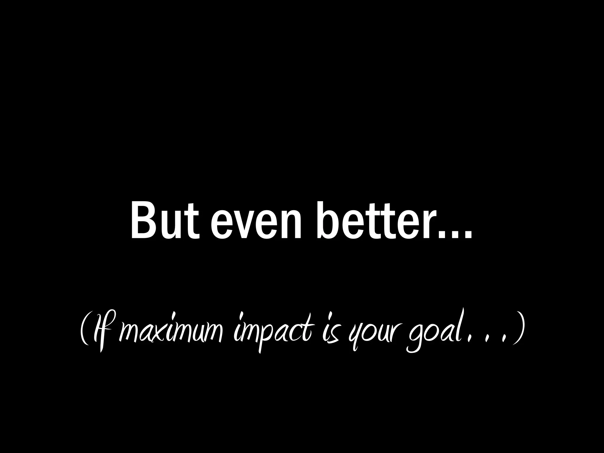 Improving the Typical Presentation: 
Presentations with Impact 
 Avoid bullets. Try to reduce the use of 
bulleted lists to convey your message, as lists 
of words can only go so far. 
 Expand your graphics so that they dominate 
the slide. Keep your audiences stimulated. 
 Ensure legibility. Avoid small text and 
graphics that are difficult to decipher or grasp. 
 Split your slides so that each point gets 
its own page. 
 Explain everything. Don’t assume. 
Simplify the 
background 
behind text. 
Build your 
points one 
at a time: 
it keeps 
attention 
focused. 
Use head-lines 
to sum 
up your 
sentences. 
 