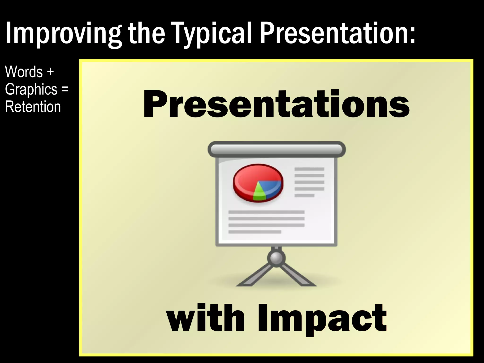 Improving the Typical Presentation: 
PRESENTATIONS WITH IMPACT 
Presentations with Impact 
 Avoid bullets. Try to reduce the use of 
bulleted lists to convey your message, as lists 
of words can only go so far. 
 Expand your graphics so that they dominate 
the slide. Keep your audiences stimulated. 
 Ensure legibility. Avoid small text and 
graphics that are difficult to decipher or grasp. 
 Split your slides so that each point gets 
its own page. 
 Explain everything. Don’t assume. 
Turn the 
title into its 
own slide. 
 