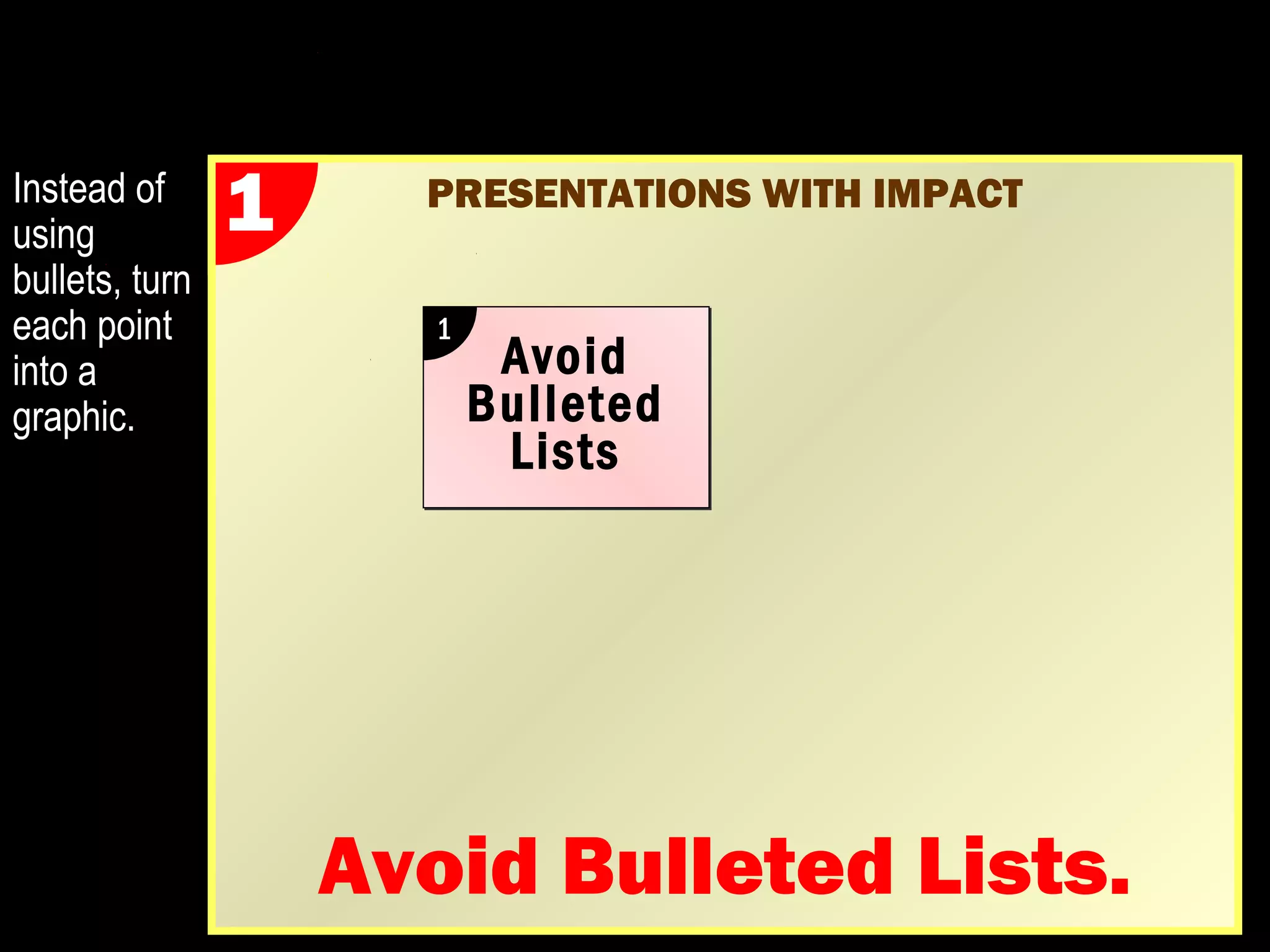 Improving the Typical Presentation: 
PRESENTATIONS WITH IMPACT 
Presentations with Impact 
 Avoid bullets. Try to reduce the use of 
bulleted lists to convey your message, as lists 
of words can only go so far. 
 Expand your graphics so that they dominate 
the slide. Keep your audiences stimulated. 
 Ensure legibility. Avoid small text and 
graphics that are difficult to decipher or grasp. 
 Split your slides so that each point gets 
its own page. 
 Explain everything. Don’t assume. 
Instead of 
using 
bullets, turn 
each point 
into a 
graphic 
(see next 
slide). 
 