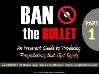 • PART 
BAN 
the BULLET 
An Irreverent Guide to Producing 
Presentations that Get Results 
Alan Hoffman ▪ The Mission Group ▪ San Diego, California ▪ alan@missionconsult.com 
© 2013 by The Mission Group. All Rights Reserved. 
1 
 