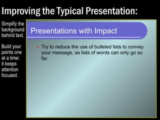 Improving the Typical Presentation: 
Presentations with Impact 
 Try to reduce the use of bulleted lists to convey 
your message, as lists of words can only go so 
far. 
 Expand your graphics so that they dominate the 
slide. Keep your audiences stimulated. 
 Avoid small text and graphics that are difficult to 
decipher or grasp. 
 Split your slides so that each point gets its own 
page. 
 Explain everything. Don’t assume. 
Simplify the 
background 
behind text. 
 