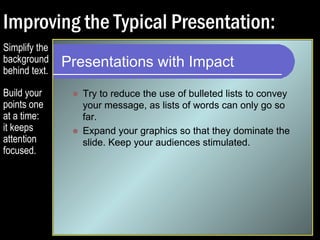 Improving the Typical Presentation: 
Presentations with Impact 
 Try to reduce the use of bulleted lists to convey 
your message, as lists of words can only go so 
far. 
Simplify the 
background 
behind text. 
Build your 
points one 
at a time: 
it keeps 
attention 
focused. 
 