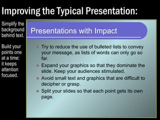 Improving the Typical Presentation: 
Presentations with Impact 
 Try to reduce the use of bulleted lists to convey 
your message, as lists of words can only go so 
far. 
 Expand your graphics so that they dominate the 
slide. Keep your audiences stimulated. 
 Avoid small text and graphics that are difficult to 
decipher or grasp. 
Simplify the 
background 
behind text. 
Build your 
points one 
at a time: 
it keeps 
attention 
focused. 
 