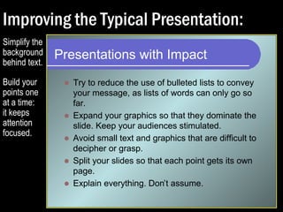 Improving the Typical Presentation: 
Presentations with Impact 
 Try to reduce the use of bulleted lists to convey 
your message, as lists of words can only go so 
far. 
 Expand your graphics so that they dominate the 
slide. Keep your audiences stimulated. 
 Avoid small text and graphics that are difficult to 
decipher or grasp. 
 Split your slides so that each point gets its own 
page. 
Simplify the 
background 
behind text. 
Build your 
points one 
at a time: 
it keeps 
attention 
focused. 
 