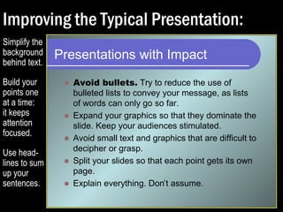 Improving the Typical Presentation: 
Presentations with Impact 
 Try to reduce the use of bulleted lists to convey 
your message, as lists of words can only go so 
far. 
 Expand your graphics so that they dominate the 
slide. Keep your audiences stimulated. 
 Avoid small text and graphics that are difficult to 
decipher or grasp. 
 Split your slides so that each point gets its own 
page. 
 Explain everything. Don’t assume. 
Simplify the 
background 
behind text. 
Build your 
points one 
at a time: 
it keeps 
attention 
focused. 
 