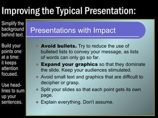 Improving the Typical Presentation: 
Presentations with Impact 
 Avoid bullets. Try to reduce the use of 
bulleted lists to convey your message, as lists 
of words can only go so far. 
 Expand your graphics so that they dominate the 
slide. Keep your audiences stimulated. 
 Avoid small text and graphics that are difficult to 
decipher or grasp. 
 Split your slides so that each point gets its own 
page. 
 Explain everything. Don’t assume. 
Simplify the 
background 
behind text. 
Build your 
points one 
at a time: 
it keeps 
attention 
focused. 
Use head-lines 
to sum 
up your 
sentences. 
 