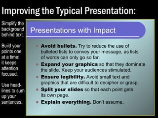 Improving the Typical Presentation: 
Presentations with Impact 
 Avoid bullets. Try to reduce the use of 
bulleted lists to convey your message, as lists 
of words can only go so far. 
 Expand your graphics so that they dominate 
the slide. Keep your audiences stimulated. 
 Ensure legibility. Avoid small text and 
graphics that are difficult to decipher or grasp. 
 Split your slides so that each point gets 
its own page. 
 Explain everything. Don’t assume. 
Simplify the 
background 
behind text. 
Build your 
points one 
at a time: 
it keeps 
attention 
focused. 
Use head-lines 
to sum 
up your 
sentences. 
 
