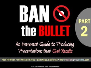 • PART 
BAN 
the BULLET 
An Irreverent Guide to Producing 
Presentations that Get Results 
Alan Hoffman ▪ The Mission Group ▪ San Diego, California ▪ alan@missionconsult.com 
© 2013 by The Mission Group. All Rights Reserved. 
2 
 