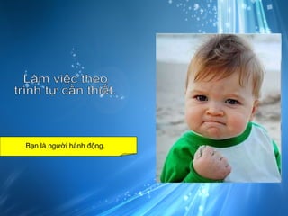 Làm việc theo trình tự cần thiết. Bạn là người hành động.  