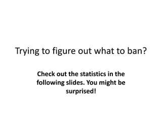 Trying to figure out what to ban?
Check out the statistics in the
following slides. You might be
surprised!
 