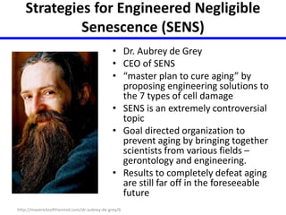 Strategies for Engineered Negligible 
Senescence (SENS) 
• Dr. Aubrey de Grey 
• CEO of SENS 
• “master plan to cure aging” by 
proposing engineering solutions to 
the 7 types of cell damage 
• SENS is an extremely controversial 
topic 
• Goal directed organization to 
prevent aging by bringing together 
scientists from various fields – 
gerontology and engineering. 
• Results to completely defeat aging 
are still far off in the foreseeable 
future 
http://mavericksofthemind.com/dr-aubrey-de-grey/6 
 