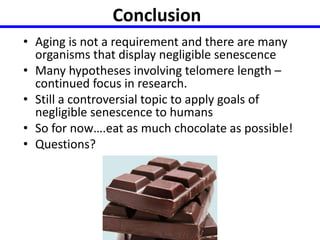 Conclusion 
• Aging is not a requirement and there are many 
organisms that display negligible senescence 
• Many hypotheses involving telomere length – 
continued focus in research. 
• Still a controversial topic to apply goals of 
negligible senescence to humans 
• So for now….eat as much chocolate as possible! 
• Questions? 
 