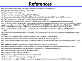 References 
http://www.smart-publications.com/interviews/mavericks-of-medicine/john-guerin 
http://genetics.thetech.org/original_news/news10 
http://www.agelessanimals.org/ 
http://www.hindawi.com/journals/tswj/2002/704240/abs/ 
http://awarnach.mathstat.dal.ca/~joeb/biol3046/projects/AGE2/Antagonistic%20Pleiotropy%20Theory.htm 
http://www.programmed-aging.org/theories/antagonistic_pleiotropy.html 
http://poseidonsciences.scienceblog.com/files/2010/08/Aging-Scienceblog-Survivorship-curve-2006-Census.jpg 
http://books.google.com/books?id=X5Po92PzOtAC&pg=PA79&lpg=PA79&dq=depletion+of+follicle+and+antagonistic+pleiot 
ropy&source=bl&ots=Nh_xGTzbDz&sig=VrQcJUMAcI0EDKkYstp1bCwNG5M&hl=en&sa=X&ei=K_oIVOadB4PgiwK414CgDQ& 
ved=0CC8Q6AEwAg#v=onepage&q=depletion%20of%20follicle%20and%20antagonistic%20pleiotropy&f=false 
http://www.dailymail.co.uk/news/article-2739036/Mexican-woman-Leandra-Becerra-Lumbreras-oldest-person-lived- 
127.html 
http://www.discoverymedicine.com/Jie-Shen/2009/11/24/programmed-cell-death-and-apoptosis-in-aging-and-life-span-regulation/ 
http://www.nmfs.noaa.gov/gallery/images/images/photos/20110404_5589334674.jpg 
http://www.mnn.com/sites/default/files/styles/featured_blog/public/METHUSELAH.jpg 
http://www.smithsonianmag.com/science-nature/dont-listen-to-the-buzz-lobsters-arent-actually-immortal-88450872/?no-ist 
https://www.fightaging.org/archives/2011/04/ageless-animals-the-jellyfish-edition.php 
http://www.ibtimes.com/immortal-jellyfish-ageless-aspen-trees-animals-plants-who-found-fountain-youth-998646 
http://www.mavericksofthemind.com/wp-content/uploads/2011/11/John-Guerin-Photo.jpg 
http://www.senescence.info/telomeres_telomerase.html 
http://longevity-science.org/Evolution.htm 
http://www.sens.org/research/introduction-to-sens-research 
http://mavericksofthemind.com/dr-aubrey-de-grey/6 
http://science.time.com/2014/02/25/worlds-oldest-things/photo/08_sussman_seagrass_0910_0753_1068px/ 
