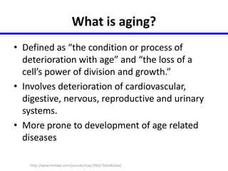What is aging? 
• Defined as “the condition or process of 
deterioration with age” and “the loss of a 
cell’s power of division and growth.” 
• Involves deterioration of cardiovascular, 
digestive, nervous, reproductive and urinary 
systems. 
• More prone to development of age related 
diseases 
http://www.hindawi.com/journals/tswj/2002/704240/abs/ 
 
