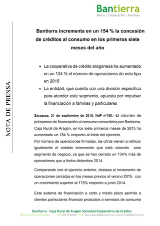 Bantierra - Caja Rural de Aragón Sociedad Cooperativa de Crédito
Dirección de Comunicación: telf: 976 76 38 09 e-mail: maria.gracia@bantierra.es / mario.ortiz@bantierra.es
NOTADEPRENSA
Bantierra incrementa en un 154 % la concesión
de créditos al consumo en los primeros siete
meses del año
 La cooperativa de crédito aragonesa ha aumentado
en un 134 % el número de operaciones de este tipo
en 2015
 La entidad, que cuenta con una división específica
para atender este segmento, apuesta por impulsar
la financiación a familias y particulares
Zaragoza, 21 de septiembre de 2015. NdP nº150.- El volumen de
préstamos de financiación al consumo concedidos por Bantierra,
Caja Rural de Aragón, en los siete primeros meses de 2015 ha
aumentado un 154 % respecto al inicio del ejercicio.
Por número de operaciones firmadas, las cifras vienen a ratificar
igualmente el notable incremento que está viviendo este
segmento de negocio, ya que se han cerrado un 134% más de
operaciones que a fecha diciembre 2014 .
Comparando con el ejercicio anterior, destaca el incremento de
operaciones cerradas en los meses previos al verano 2015, con
un crecimiento superior al 175% respecto a junio 2014.
Este sistema de financiación a corto y medio plazo permite a
clientes particulares financiar productos o servicios de consumo
 