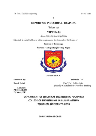B. Tech., Electrical Engineering NTPC Dadri
A
REPORT ON INDUSTRIAL TRAINING
Taken At
NTPC Dadri
(From 20/05/2019 to 18/06/2019)
Submitted in partial fulfillment of the requirements for the award of the Degree of
Bachelor of Technology
Poornima College of engineering, Jaipur
Session: 2019-20
Submitted By: Submitted To:
Banti Saini Prof.(Dr.) Babita Jain
(Faculty Coordinators- Practical Training
Seminar)
PCE16EE038
IV Year, EE
DEPARTMENT OF ELECTRICAL ENGINEERING POORNIMA
COLLEGE OF ENGINEERING, JAIPUR RAJASTHAN
TECHNICAL UNIVERSITY, KOTA
20-05-2019to18-06-19
 