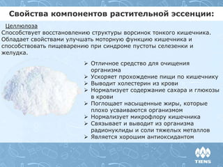 Свойства компонентов растительной эссенции:
Целлюлоза
Способствует восстановлению структуры ворсинок тонкого кишечника.
Обладает свойствами улучшать моторную функцию кишечника и
способствовать пищеварению при синдроме пустоты селезенки и
желудка.
 Отличное средство для очищения
организма
 Ускоряет прохождение пищи по кишечнику
 Выводит холестерин из крови
 Нормализует содержание сахара и глюкозы
в крови
 Поглощает насыщенные жиры, которые
плохо усваиваются организмом
 Нормализует микрофлору кишечника
 Связывает и выводит из организма
радионуклиды и соли тяжелых металлов
 Является хорошим антиоксидантом
 