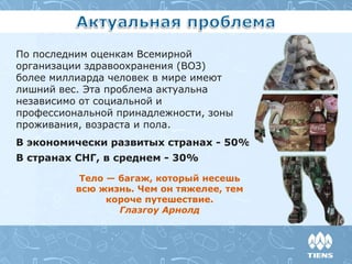 По последним оценкам Всемирной
организации здравоохранения (ВОЗ)
более миллиарда человек в мире имеют
лишний вес. Эта проблема актуальна
независимо от социальной и
профессиональной принадлежности, зоны
проживания, возраста и пола.
В экономически развитых странах - 50%
В странах СНГ, в среднем - 30%
Тело — багаж, который несешь
всю жизнь. Чем он тяжелее, тем
короче путешествие.
Глазгоу Арнолд
 