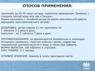 принимать за 20-30 минут до еды, тщательно разжевывая. Запивать 1
стаканом теплой воды или чая «Тяньши».
Можно принимать с лечебной целью во время максимальной работы
меридиана заинтересованного органа/
ДОЗИРОВКА: детям старше 12 лет принимать по
1 таблетке 2-3 раза в день;
взрослым – по 2 таблетки 3 раза в день.
ПРОТИВОПОКАЗАНИЯ: не рекомендуется беременным и кормящим.
Осторожно применять «Тристоп-классик» детям, людям при
повышенной чувствительности к йоду, а также при нефрите.
ФОРМА ВЫПУСКА: 180 таблеток в упаковке.
КУРС ПРИЕМА: 2-3 месяца.
УСЛОВИЯ ХРАНЕНИЯ: Хранить в сухом прохладном месте.
СПОСОБ ПРИМЕНЕНИЯ:
 