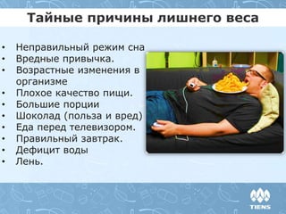 Тайные причины лишнего веса
• Неправильный режим сна
• Вредные привычка.
• Возрастные изменения в
организме
• Плохое качество пищи.
• Большие порции
• Шоколад (польза и вред)
• Еда перед телевизором.
• Правильный завтрак.
• Дефицит воды
• Лень.
 